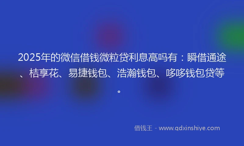 2025年的微信借钱微粒贷利息高吗有：瞬借通途、桔享花、易捷钱包、浩瀚钱包、哆哆钱包贷等。