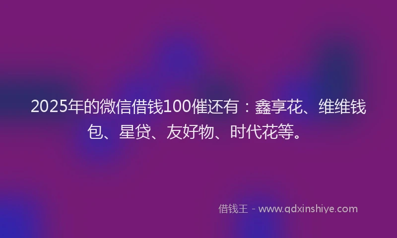 2025年的微信借钱100催还有：鑫享花、维维钱包、星贷、友好物、时代花等。
