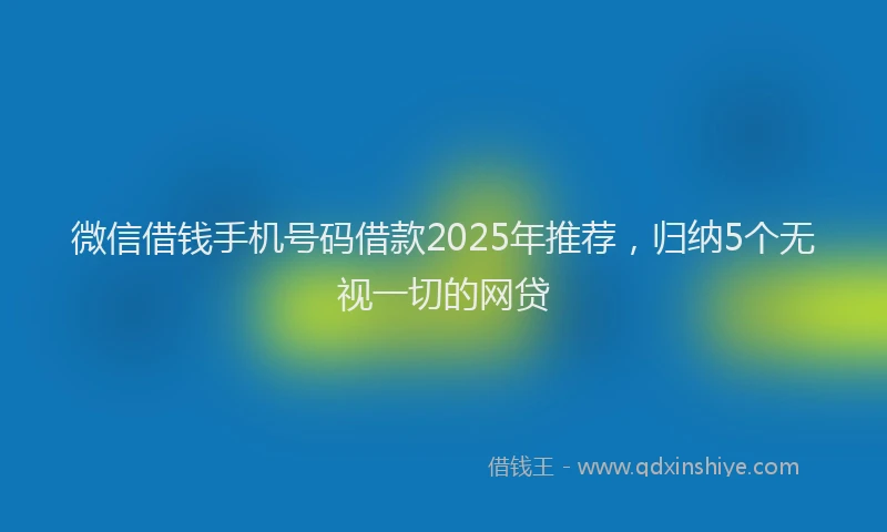 微信借钱手机号码借款2025年推荐，归纳5个无视一切的网贷