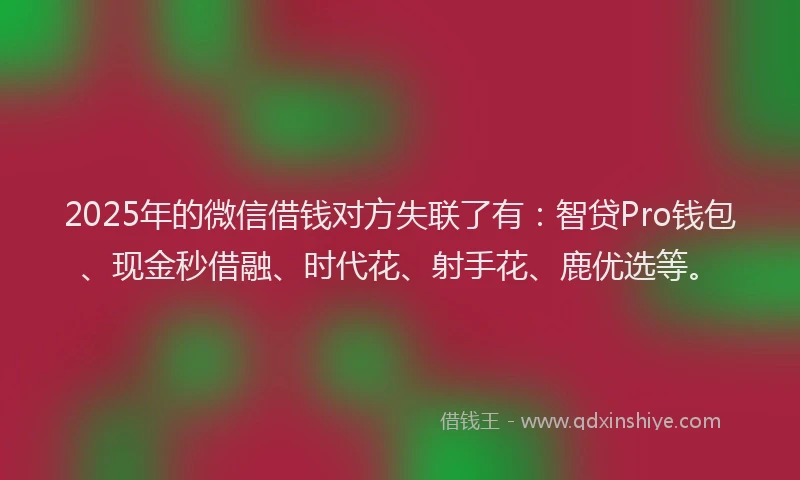 2025年的微信借钱对方失联了有：智贷Pro钱包、现金秒借融、时代花、射手花、鹿优选等。
