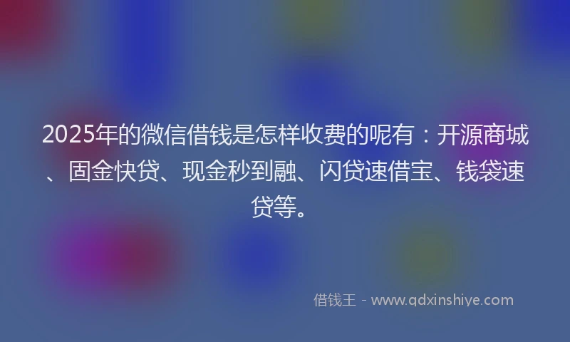 2025年的微信借钱是怎样收费的呢有：开源商城、固金快贷、现金秒到融、闪贷速借宝、钱袋速贷等。