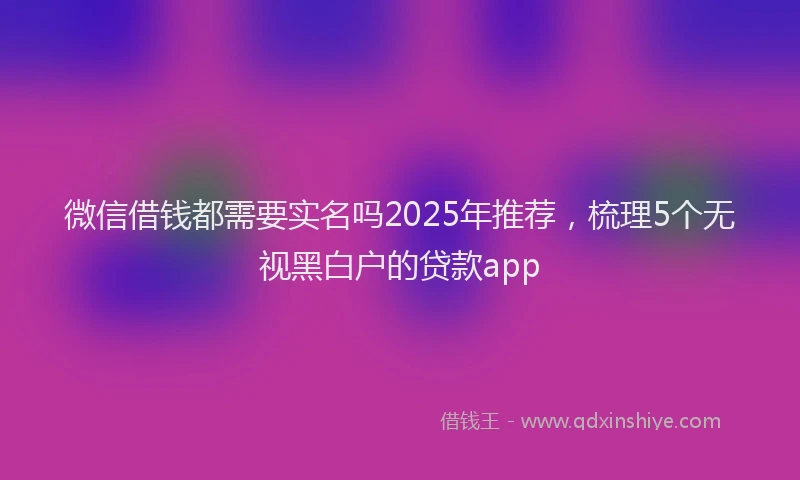 微信借钱都需要实名吗2025年推荐，梳理5个无视黑白户的贷款app