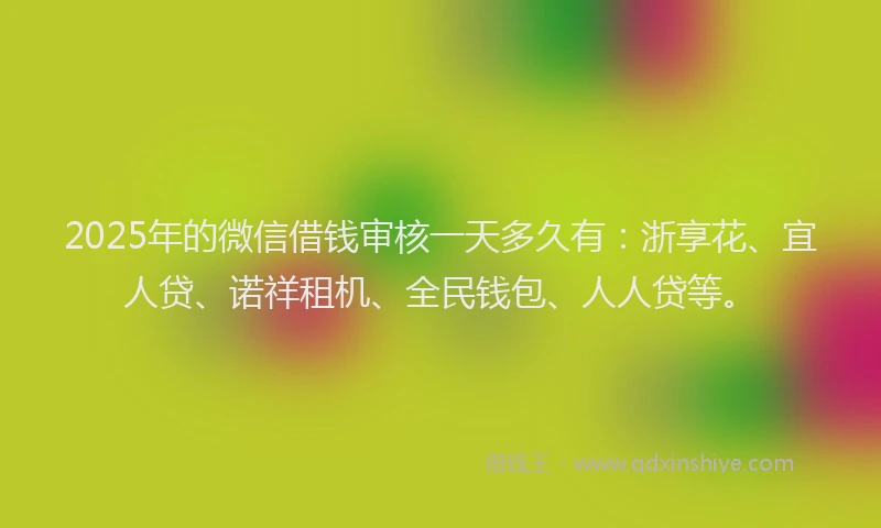 2025年的微信借钱审核一天多久有：浙享花、宜人贷、诺祥租机、全民钱包、人人贷等。