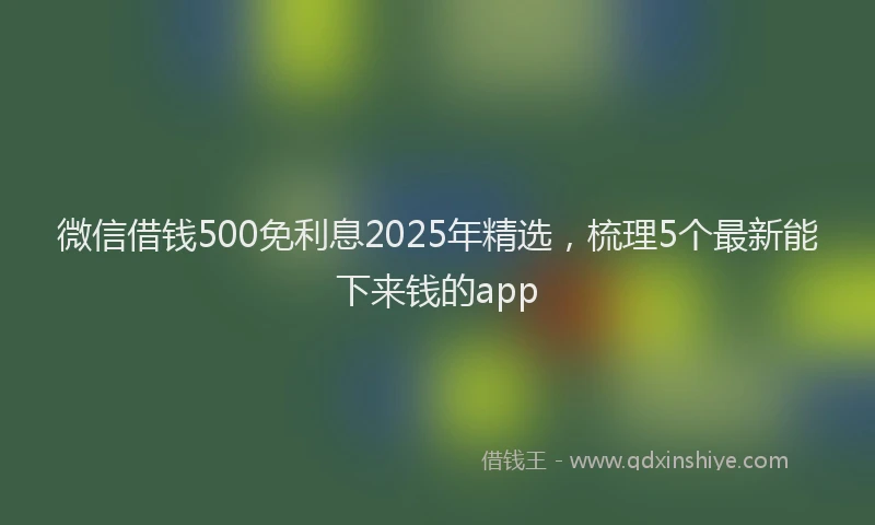 微信借钱500免利息2025年精选，梳理5个最新能下来钱的app