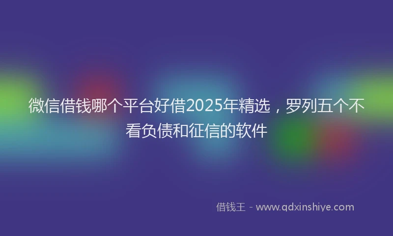 微信借钱哪个平台好借2025年精选，罗列五个不看负债和征信的软件