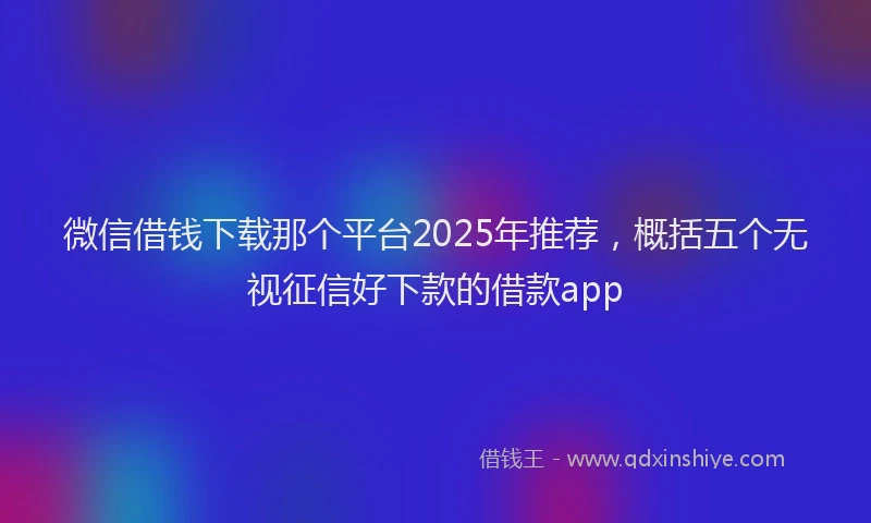微信借钱下载那个平台2025年推荐，概括五个无视征信好下款的借款app