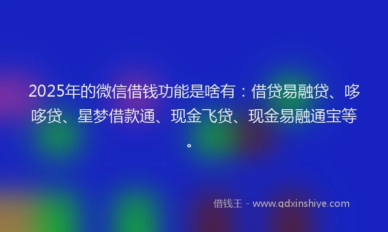 2025年的微信借钱功能是啥有：借贷易融贷、哆哆贷、星梦借款通、现金飞贷、现金易融通宝等。