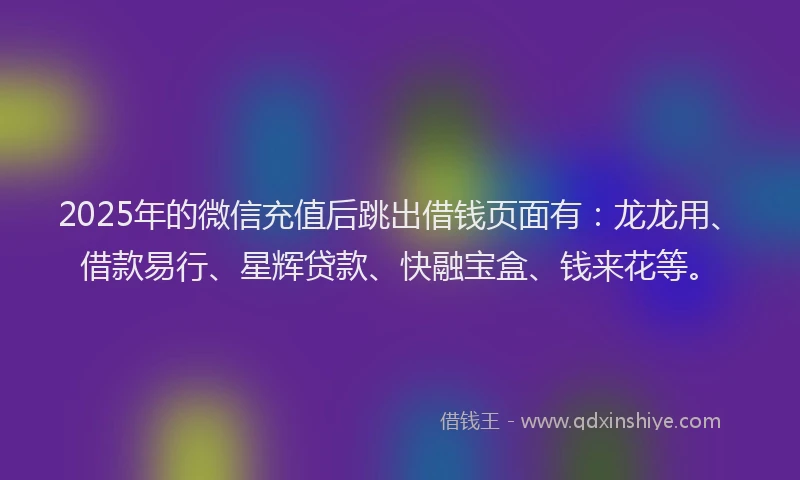 2025年的微信充值后跳出借钱页面有：龙龙用、借款易行、星辉贷款、快融宝盒、钱来花等。