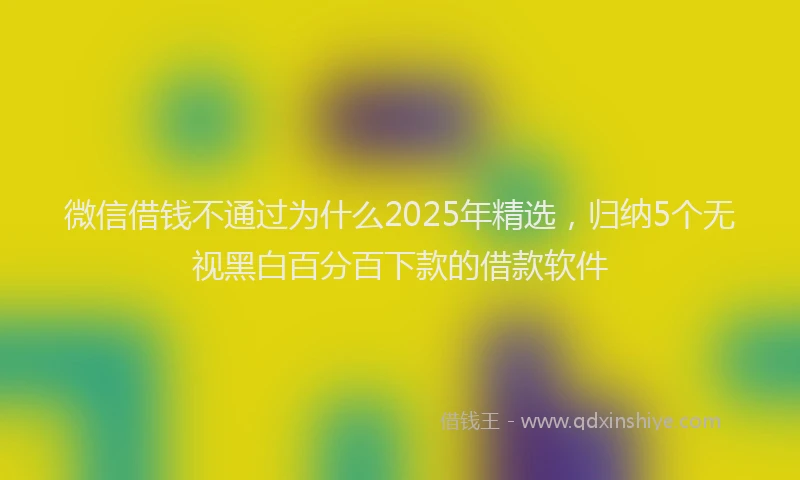微信借钱不通过为什么2025年精选，归纳5个无视黑白百分百下款的借款软件