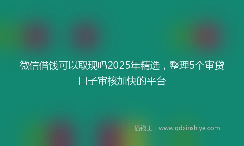 微信借钱可以取现吗2025年精选，整理5个审贷口子审核加快的平台