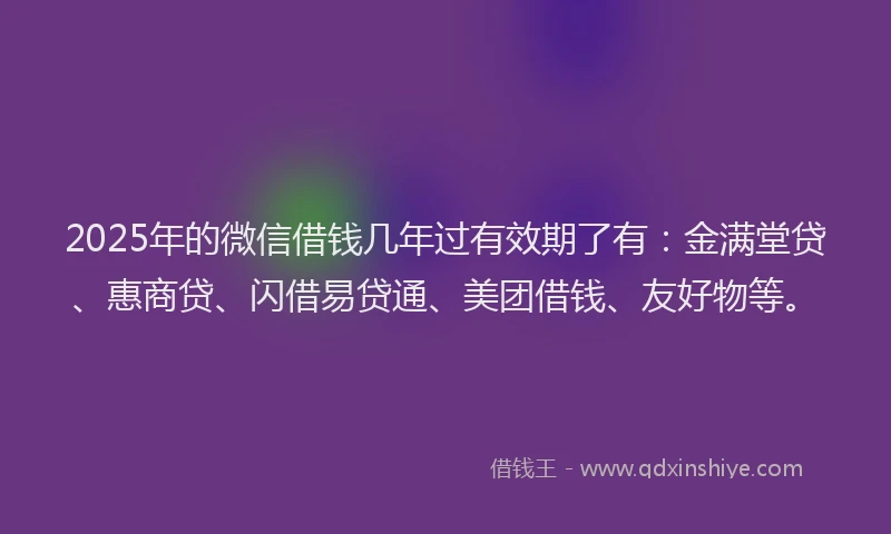 2025年的微信借钱几年过有效期了有：金满堂贷、惠商贷、闪借易贷通、美团借钱、友好物等。