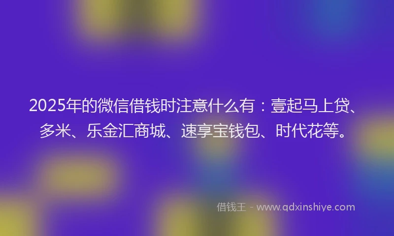 2025年的微信借钱时注意什么有：壹起马上贷、多米、乐金汇商城、速享宝钱包、时代花等。