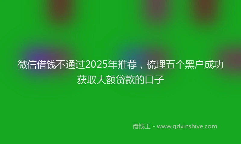 微信借钱不通过2025年推荐，梳理五个黑户成功获取大额贷款的口子