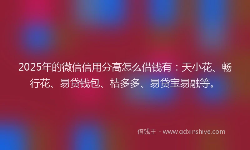 2025年的微信信用分高怎么借钱有：天小花、畅行花、易贷钱包、桔多多、易贷宝易融等。