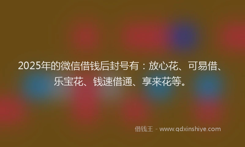 2025年的微信借钱后封号有：放心花、可易借、乐宝花、钱速借通、享来花等。