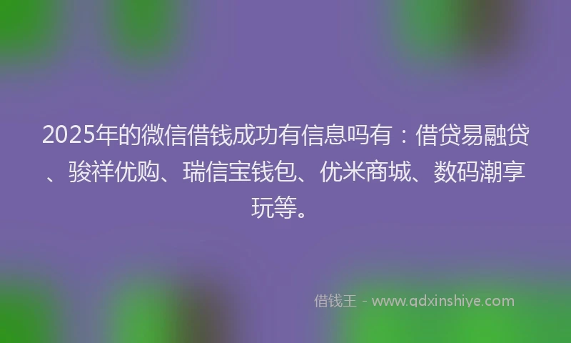 2025年的微信借钱成功有信息吗有：借贷易融贷、骏祥优购、瑞信宝钱包、优米商城、数码潮享玩等。