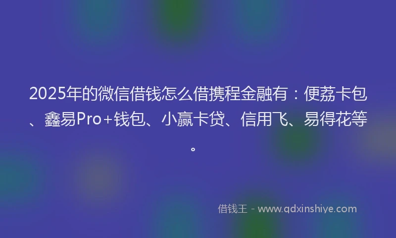 2025年的微信借钱怎么借携程金融有：便荔卡包、鑫易Pro+钱包、小赢卡贷、信用飞、易得花等。