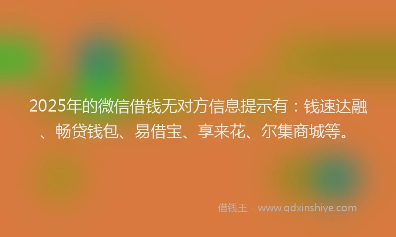 2025年的微信借钱无对方信息提示有：钱速达融、畅贷钱包、易借宝、享来花、尔集商城等。