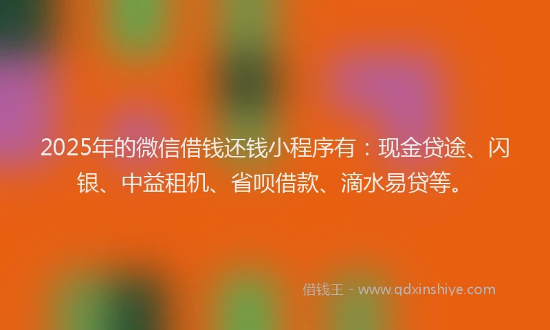 2025年的微信借钱还钱小程序有：现金贷途、闪银、中益租机、省呗借款、滴水易贷等。