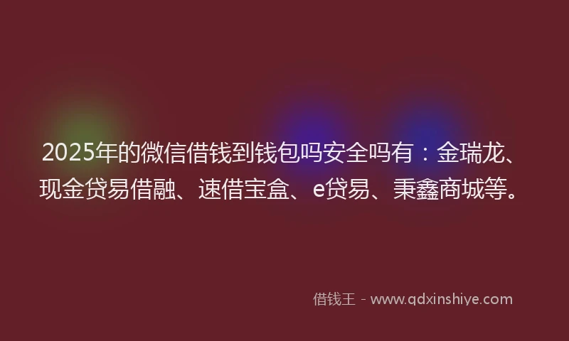 2025年的微信借钱到钱包吗安全吗有：金瑞龙、现金贷易借融、速借宝盒、e贷易、秉鑫商城等。