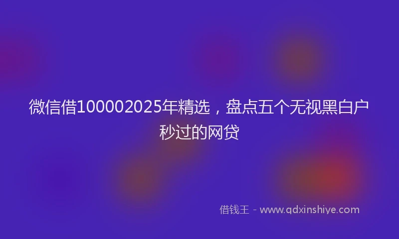 微信借100002025年精选，盘点五个无视黑白户秒过的网贷