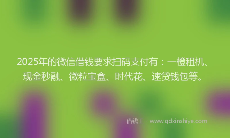 2025年的微信借钱要求扫码支付有：一橙租机、现金秒融、微粒宝盒、时代花、速贷钱包等。