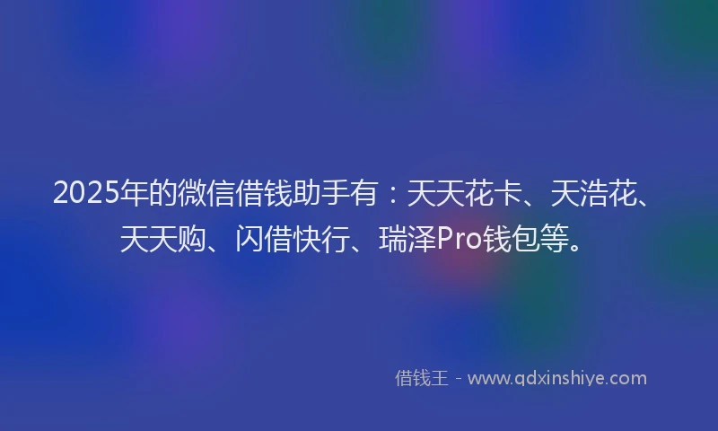 2025年的微信借钱助手有：天天花卡、天浩花、天天购、闪借快行、瑞泽Pro钱包等。