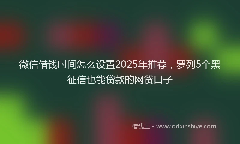微信借钱时间怎么设置2025年推荐，罗列5个黑征信也能贷款的网贷口子