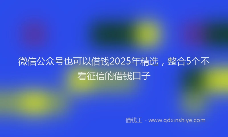 微信公众号也可以借钱2025年精选，整合5个不看征信的借钱口子