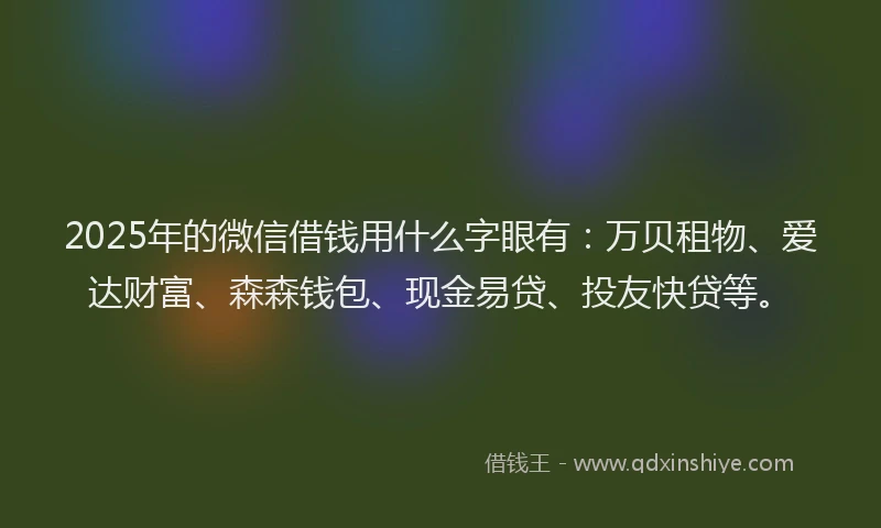 2025年的微信借钱用什么字眼有：万贝租物、爱达财富、森森钱包、现金易贷、投友快贷等。