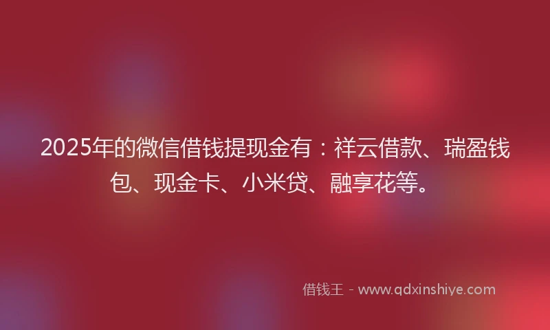 2025年的微信借钱提现金有：祥云借款、瑞盈钱包、现金卡、小米贷、融享花等。