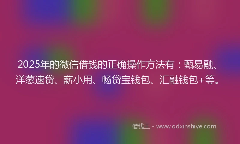 2025年的微信借钱的正确操作方法有：甄易融、洋葱速贷、薪小用、畅贷宝钱包、汇融钱包+等。