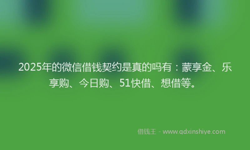 2025年的微信借钱契约是真的吗有：蒙享金、乐享购、今日购、51快借、想借等。