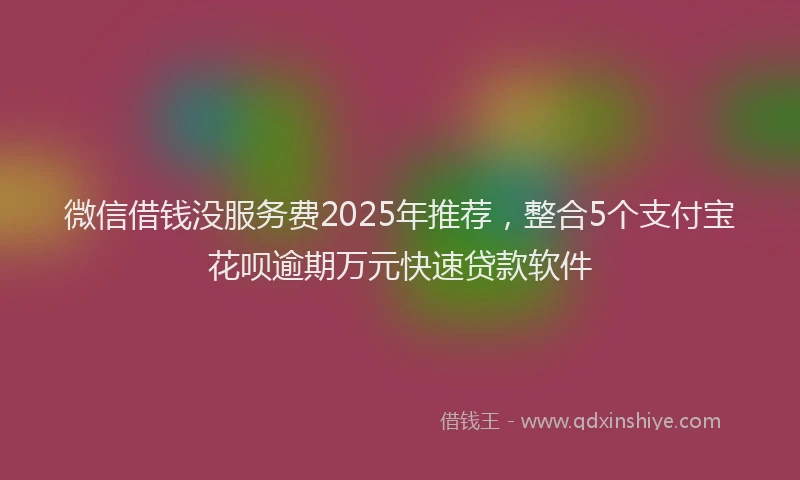 微信借钱没服务费2025年推荐，整合5个支付宝花呗逾期万元快速贷款软件