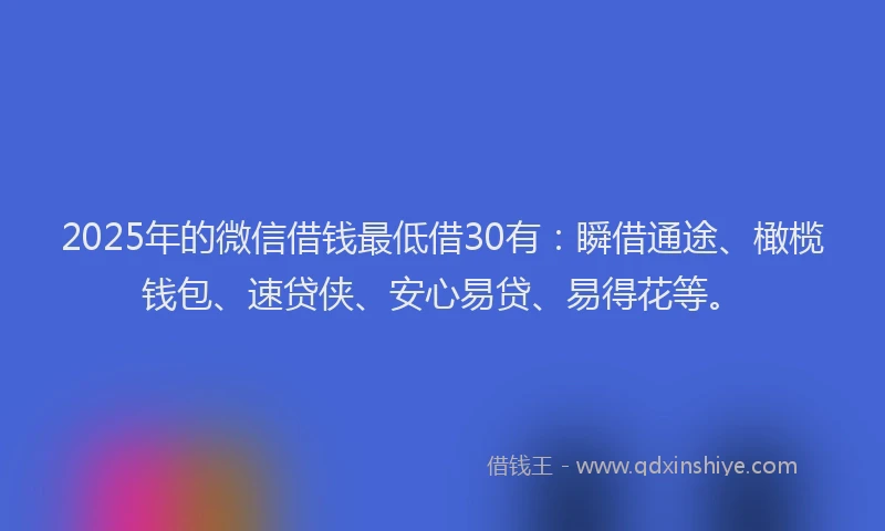 2025年的微信借钱最低借30有：瞬借通途、橄榄钱包、速贷侠、安心易贷、易得花等。