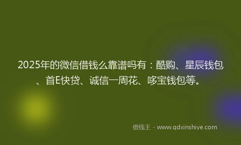2025年的微信借钱么靠谱吗有：酷购、星辰钱包、首E快贷、诚信一周花、哆宝钱包等。