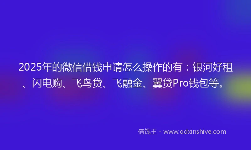 2025年的微信借钱申请怎么操作的有：银河好租、闪电购、飞鸟贷、飞融金、翼贷Pro钱包等。