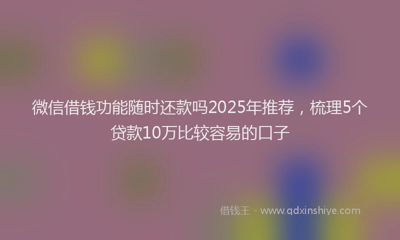微信借钱功能随时还款吗2025年推荐，梳理5个贷款10万比较容易的口子