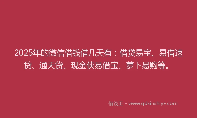 2025年的微信借钱借几天有：借贷易宝、易借速贷、通天贷、现金侠易借宝、萝卜易购等。