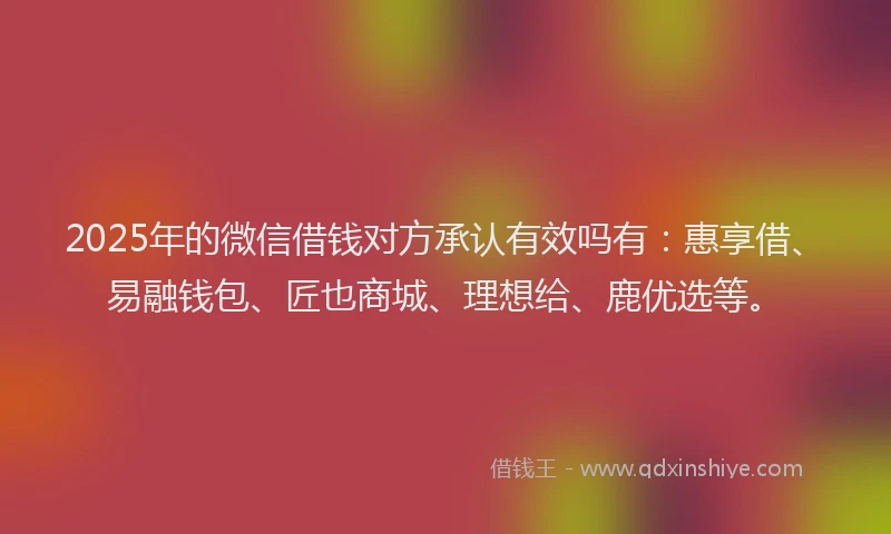 2025年的微信借钱对方承认有效吗有：惠享借、易融钱包、匠也商城、理想给、鹿优选等。