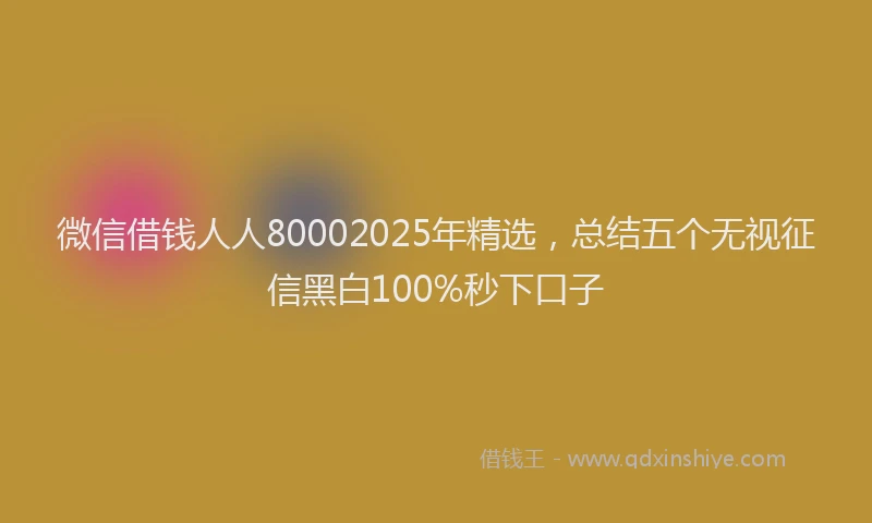 微信借钱人人80002025年精选，总结五个无视征信黑白100%秒下口子
