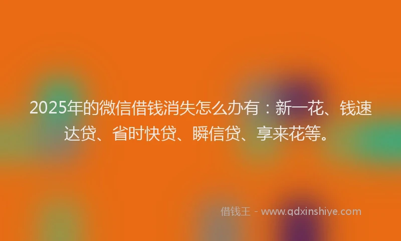 2025年的微信借钱消失怎么办有：新一花、钱速达贷、省时快贷、瞬信贷、享来花等。