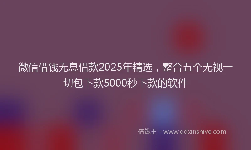 微信借钱无息借款2025年精选，整合五个无视一切包下款5000秒下款的软件