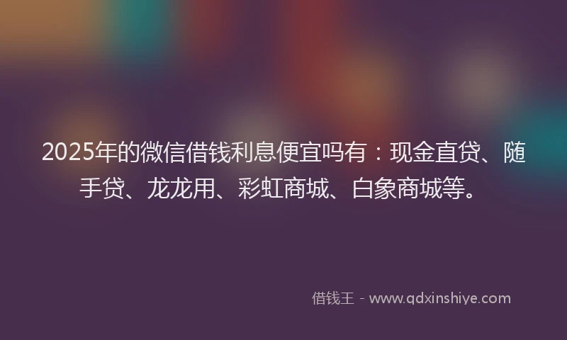 2025年的微信借钱利息便宜吗有：现金直贷、随手贷、龙龙用、彩虹商城、白象商城等。
