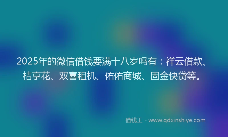 2025年的微信借钱要满十八岁吗有：祥云借款、桔享花、双喜租机、佑佑商城、固金快贷等。