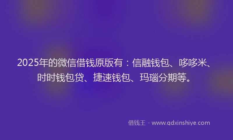 2025年的微信借钱原版有：信融钱包、哆哆米、时时钱包贷、捷速钱包、玛瑙分期等。