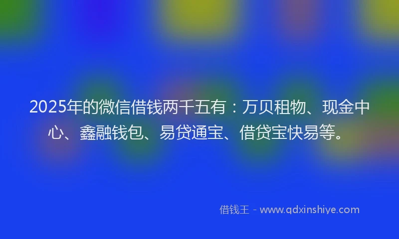 2025年的微信借钱两千五有：万贝租物、现金中心、鑫融钱包、易贷通宝、借贷宝快易等。