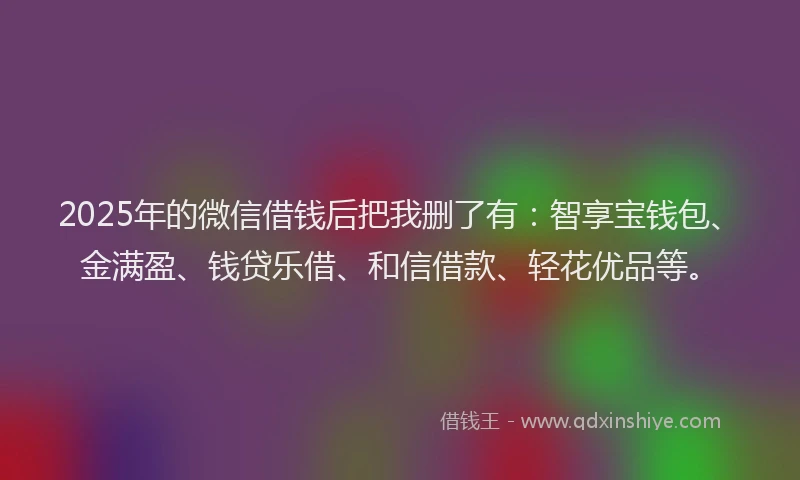 2025年的微信借钱后把我删了有：智享宝钱包、金满盈、钱贷乐借、和信借款、轻花优品等。