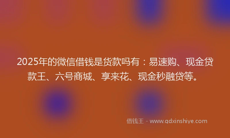 2025年的微信借钱是货款吗有：易速购、现金贷款王、六号商城、享来花、现金秒融贷等。