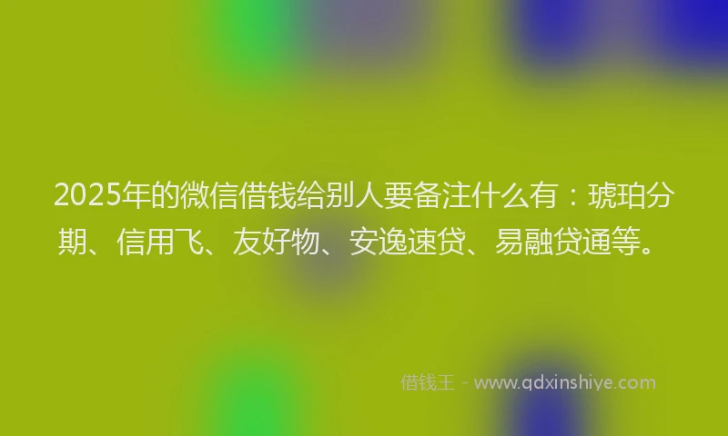 2025年的微信借钱给别人要备注什么有：琥珀分期、信用飞、友好物、安逸速贷、易融贷通等。